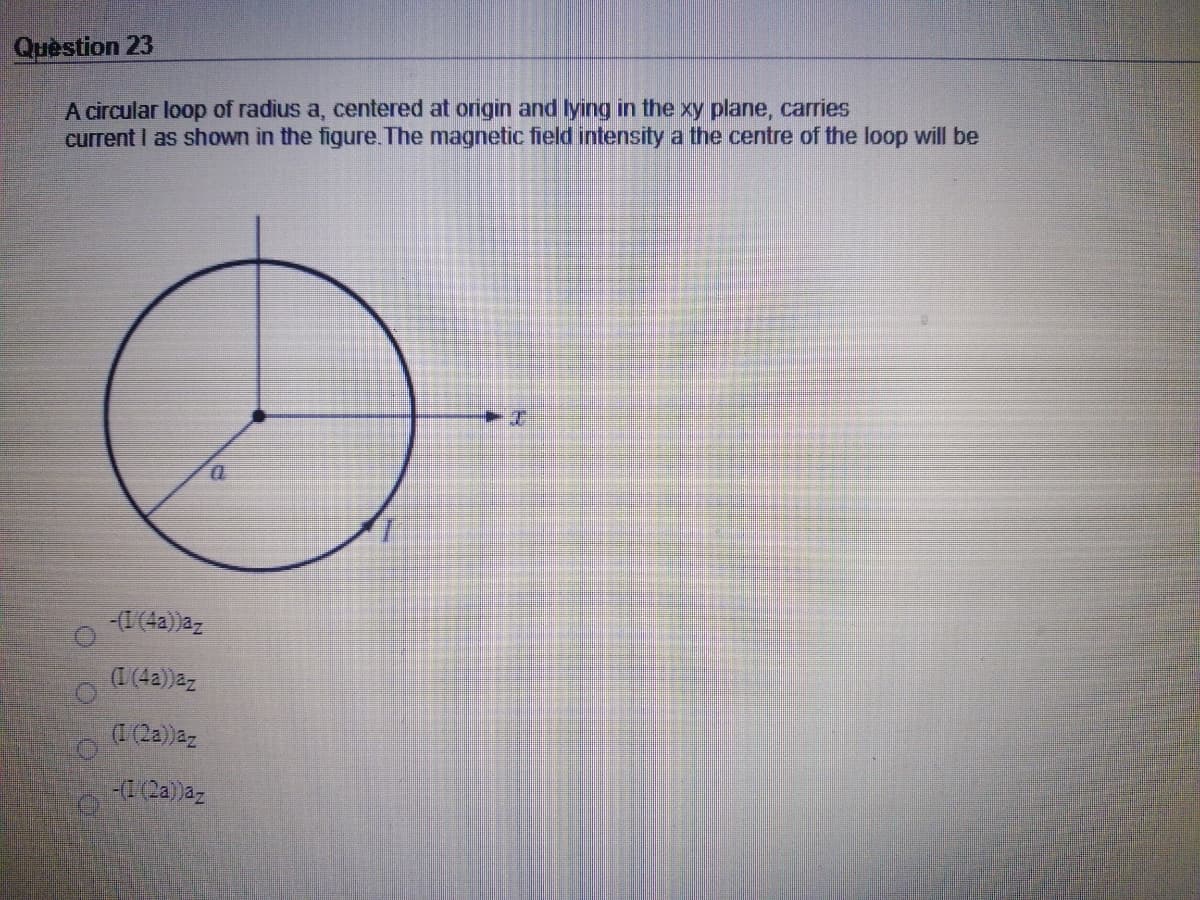 Quèstion 23
A circular loop of radius a, centered at origin and lying in the xy plane, carries
current I as shown in the figure. The magnetic fielld intensity a the centre of the loop will be
1.
-(I (4a))az
(I(4a))az
(1 (2a))az
-(1(2a)az
