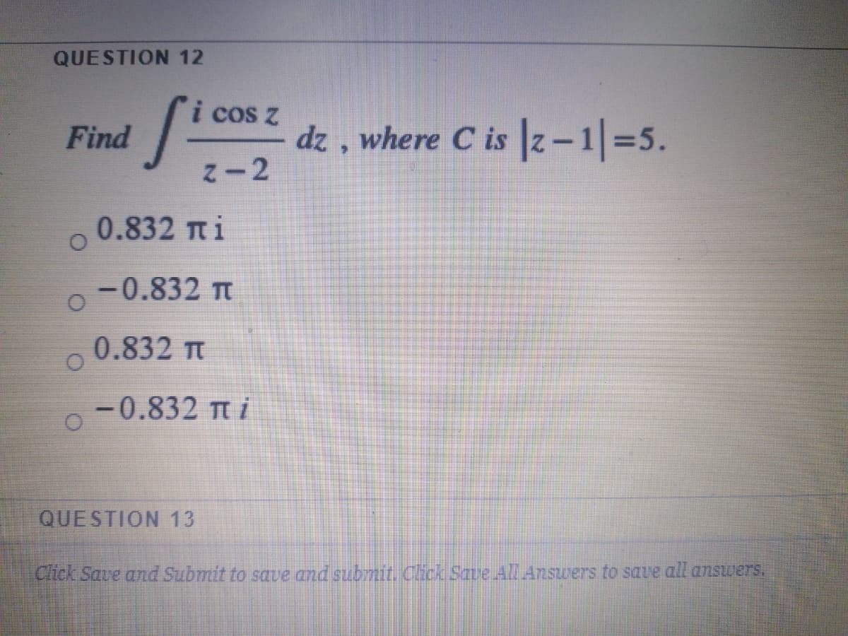 QUESTION 12
cos z
dz , where C is z-1=5.
Z-2
Find
0.832 Tt i
-0.832 T
0.832 Tt
-0.832 T i
QUESTION 13
Chick Save and Submit to save and submit Cick Save AlAnswers to saue all answers.
