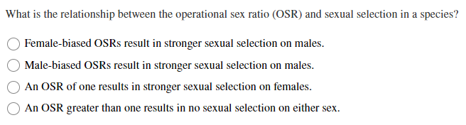 What is the relationship between the operational sex ratio (OSR) and sexual selection in a species?
Female-biased OSRS result in stronger sexual selection on males.
Male-biased OSRS result in stronger sexual selection on males.
An OSR of one results in stronger sexual selection on females.
An OSR greater than one results in no sexual selection on either sex.
