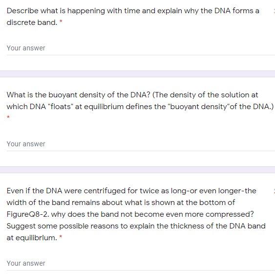 Describe what is happening with time and explain why the DNA forms a
discrete band. *
Your answer
What is the buoyant density of the DNA? (The density of the solution at
which DNA "floats" at equilibrium defines the "buoyant density"of the DNA.)
Your answer
Even if the DNA were centrifuged for twice as long-or even longer-the
width of the band remains about what is shown at the bottom of
FigureQ8-2. why does the band not become even more compressed?
Suggest some possible reasons to explain the thickness of the DNA band
at equilibrlum. *
Your answer
