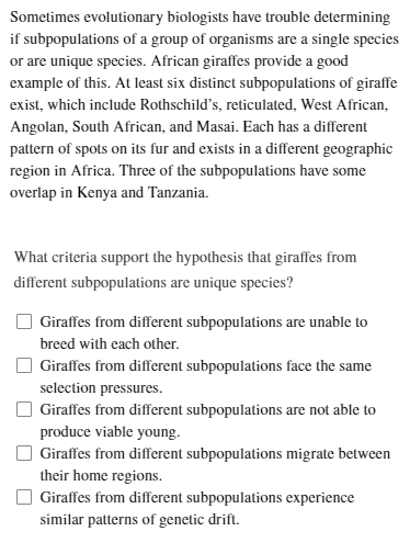 Sometimes evolutionary biologists have trouble determining
if subpopulations of a group of organisms are a single species
or are unique species. African giraffes provide a good
example of this. At least six distinct subpopulations of giraffe
exist, which include Rothschild's, reticulated, West African,
Angolan, South African, and Masai. Each has a different
pattern of spots on its fur and exists in a different geographic
region in Africa. Three of the subpopulations have some
overlap in Kenya and Tanzania.
What criteria support the hypothesis that giraffes from
different subpopulations are unique species?
Giraffes from different subpopulations are unable to
breed with each other.
Giraffes from different subpopulations face the same
selection pressures.
Giraffes from different subpopulations are not able to
produce viable young.
Giraffes from different subpopulations migrate between
their home regions.
Giraffes from different subpopulations experience
similar patterns of genetic drift.
