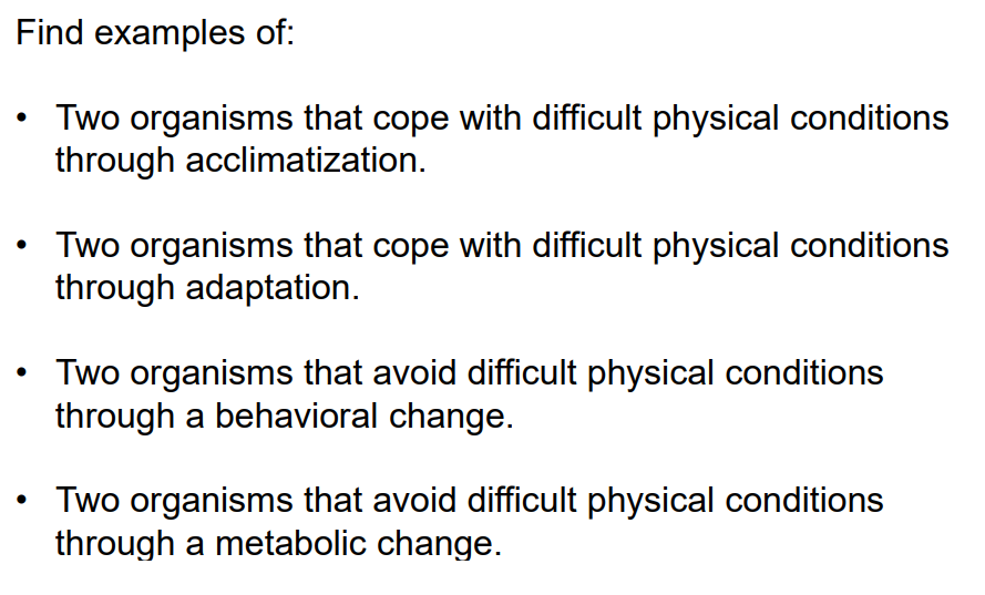 Find examples of:
Two organisms that cope with difficult physical conditions
through acclimatization.
Two organisms that cope with difficult physical conditions
through adaptation.
Two organisms that avoid difficult physical conditions
through a behavioral change.
Two organisms that avoid difficult physical conditions
through a metabolic change.
