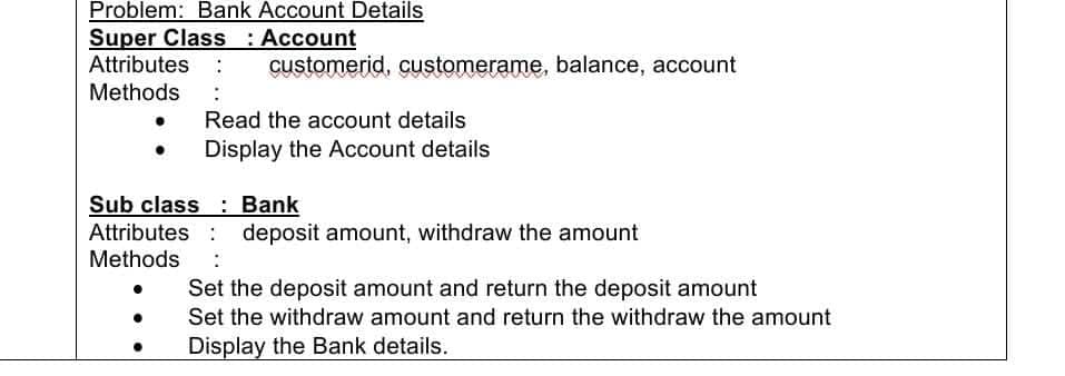 Problem: Bank Account Details
Super Class : Account
Attributes :
customerid, customerame, balance, account
Methods
Read the account details
Display the Account details
Sub class: Bank
Attributes : deposit amount, withdraw the amount
Methods
Set the deposit amount and return the deposit amount
Set the withdraw amount and return the withdraw the amount
Display the Bank details.
