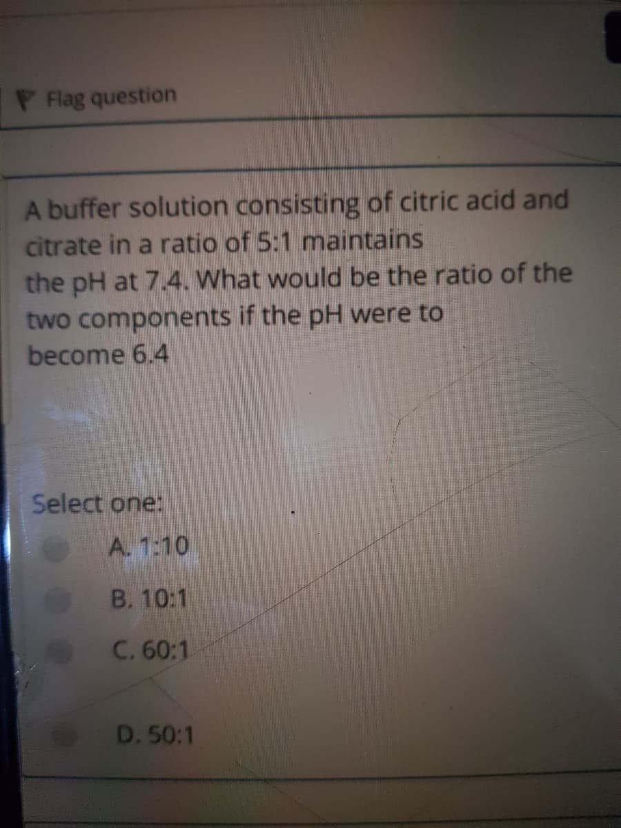 P Flag question
A buffer solution consisting of citric acid and
citrate in a ratio of 5:1 maintains
the pH at 7.4. What would be the ratio of the
two components if the pH were to
become 6.4
Select one:
A. 1:10
B. 10:1
C. 60:1
D. 50:1
