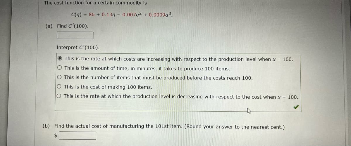 The cost function for a certain commodity is
C(q) = 86 + 0.13q - 0.007q2 + 0.0009q3.
(a) Find C'(100).
Interpret C'(100).
O This is the rate at which costs are increasing with respect to the production level when x = 100.
O This is the amount of time, in minutes, it takes to produce 100 items.
O This is the number of items that must be produced before the costs reach 100.
O This is the cost of making 100 items.
O This is the rate at which the production level is decreasing with respect to the cost when x = 100.
(b) Find the actual cost of manufacturing the 101st item. (Round your answer to the nearest cent.)
