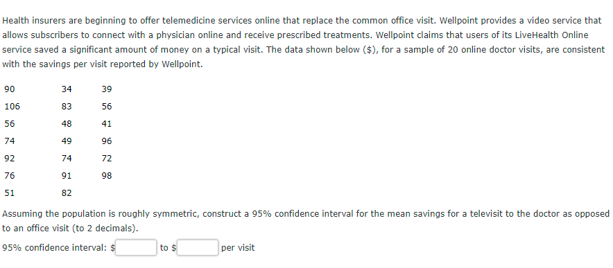 Health insurers are beginning to offer telemedicine services online that replace the common office visit. Wellpoint provides a video service that
allows subscribers to connect with a physician online and receive prescribed treatments. Wellpoint claims that users of its LiveHealth Online
service saved a significant amount of money on a typical visit. The data shown below ($), for a sample of 20 online doctor visits, are consistent
with the savings per visit reported by Wellpoint.
90
34
39
106
83
56
56
48
41
74
49
96
92
74
72
76
91
98
51
82
Assuming the population is roughly symmetric, construct a 95% confidence interval for the mean savings for a televisit to the doctor as opposed
to an office visit (to 2 decimals).
95% confidence interval: $
to $
per visit
