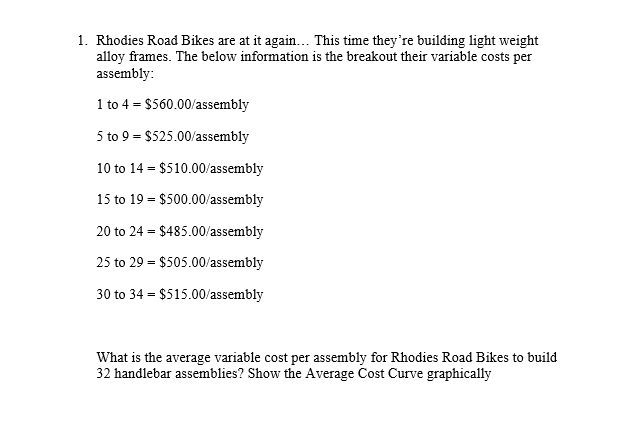 1. Rhodies Road Bikes are at it again... This time they're building light weight
alloy frames. The below information is the breakout their variable costs per
assembly:
1 to 4 = $560.00/assembly
5 to 9 = $525.00/assembly
10 to 14 = $510.00/assembly
15 to 19 = $500.00/assembly
20 to 24 = $485.00/assembly
25 to 29 = $505.00/assembly
30 to 34 = $515.00/assembly
What is the average variable cost per assembly for Rhodies Road Bikes to build
32 handlebar assemblies? Show the Average Cost Curve graphically

