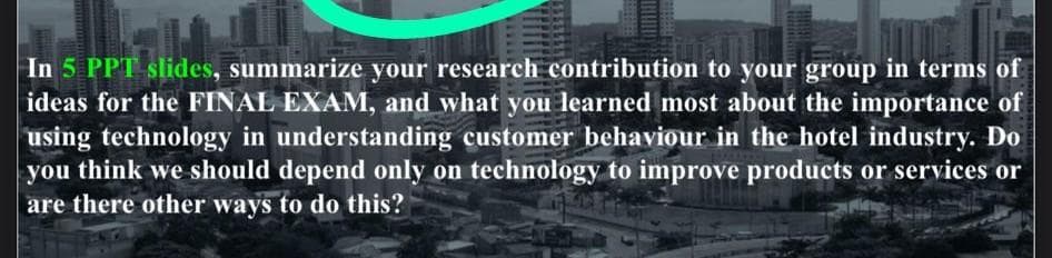 In 5 PPT slides, summarize your research contribution to your group in terms of
ideas for the FINAL EXAM, and what you learned most about the importance of
using technology in understanding customer behaviour in the hotel industry. Do
you think we should depend only on technology to improve products or services or
are there other ways to do this?

