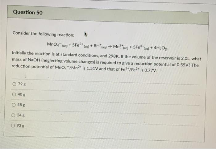 Question 50
Consider the following reaction:
Mno4 (ag) + 5FE2" (ag) + 8H*Lag) - Mn2"lag) + 5Fe
(ac) + 4H2Om
Initially the reaction is at standard conditions, and 298K. If the volume of the reservoir is 2.0L, what
mass of NaOH (neglecting volume changes) is required to give a reduction potential of 0.55V? The
reduction potential of MnO4 /Mn2* is 1.51V and that of Fe*/Fe?* is 0.77V.
79 g
40 g
O 58 g
O 24 g
O 93 g
