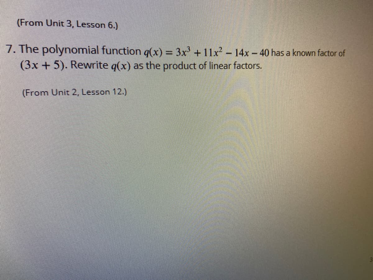 (From Unit 3, Lesson 6.)
7. The polynomial function g(x) = 3x +11x² - 14x- 40 has a known factor of
(3x+5). Rewrite q(x) as the product of linear factors.
(From Unit 2, Lesson 12.)
3.
