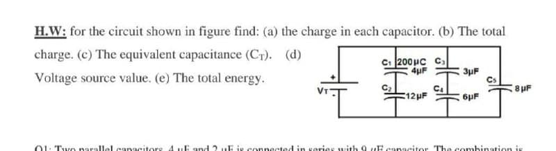 H.W: for the circuit shown in figure find: (a) the charge in each capacitor. (b) The total
charge. (c) The equivalent capacitance (CT). (d)
C. 200uc Cs
4uF
3µF
Voltage source value. (e) The total energy.
8uF
12HF
6pF
01: Two narallel eangcitors 4uE and 2 uE is connected in serieS with 9 uE canacitor The combination is
