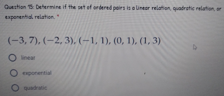 Question 15: Determine if the set of ordered pairs is a linear relation, quadratic relation, or
exponential relation. *
(-3, 7), (–2, 3), (–1, 1), (0, 1), (1, 3)
linear
O exponential
quadratic
