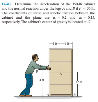 17-43. Determine the acceleration of the 150-lb cabinet
and the normal reaction under the legs A and B if P = 35 lb.
The coefficients of static and kinetic friction between the
cabinet and the plane are Hy = 0.2 and pz = 0.15,
respectively. The cabinet's center of gravity is located at G.
4 ft
3.5 ft
B.
