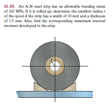 11-53. An A36 stel strip has an allowable bending stress
of 165 MP. If it is rolled up, determine the smallest radius r
of the spool if the strip has a width of 10 mm and a thickness
of 15 mm. Alsa, find the coresponding maximum internal
moment developed in the strip.
