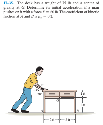 17-35. The desk has a weight of 75 lb and a center of
gravity at G. Determine its initial acceleration if a man
pushes on it with a force F = 60 lb. The coefficient of kinetic
friction at A and B is µ = 0.2.
30°
-
1 ft
2 ft
в |
2 ft-
- 2 ft-
