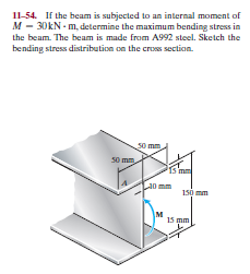 I1-54. If the beam is subjected to an internal moment of
M - 30KN - m, determine the maximum bending stress in
the beam. The beam is made from A992 steel. Sketch the
bending stress distribution on the cros section.
s0 mm
Is mm
a0 mm
1só mm
15 mm
