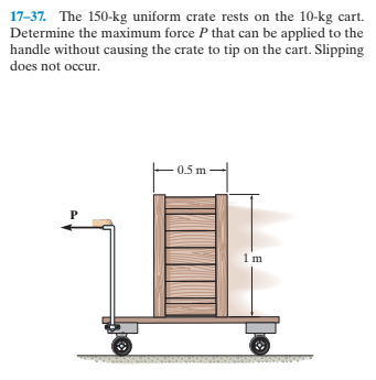 17-37. The 150-kg uniform crate rests on the 10-kg cart.
Determine the maximum force P that can be applied to the
handle without causing the crate to tip on the cart. Slipping
does not occur.
0.5 m
