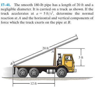 17-41. The smooth 180-lb pipe has a length of 20 ft and a
negligible diameter. It is carried on a truck as shown. If the
truck accelerates at a = 5 ft/s, determine the normal
reaction at A and the horizontal and vertical components of
force which the truck exerts on the pipe at B.
20 ft
5 ft
12 ft
