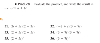 1 Products Evaluate the product, and write the result in
une 1orm a + bi.
31. (6 + 5i)(2 – 3i)
32. (-2 + i)(3 – 7i)
33. (2 + 5i)(2 – 5i)
34. (3 - 7i)(3 + 7i)
35. (2 + 5i)
36. (3 – 7i)

