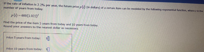 If the rate of inflation is 2.2% per year, the future price p () (in dollars) of a certain item can be modeled by the following exponential function, where r is the
number of years from today.
P(1) = 600(1.022)'
Find the price of the item 5 years from today and 10 years from today.
Round your answers to the nearest dollar as necessary.
Price 5 years from today:
Price 10 years from today:
