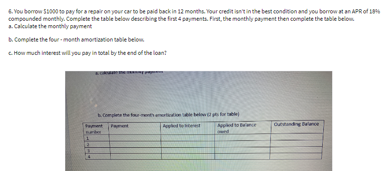 6. You borrow $1000 to pay for a repair on your car to be paid back in 12 months. Your credit isn't in the best condition and you borrow at an APR of 18%
compounded monthly. Complete the table below describing the first 4 payments. First, the monthly payment then complete the table below.
a. Calculate the monthly payment
b. Complete the four - month amortization table below.
c. How much interest will you pay in total by the end of the loan?
a. calculate tne nY pay
b. Complete the four-month amortization table below (2 pts for table)
Applied to Balance
owed
Payment
Payment
Applied to Interest
Outstanding Balance
nurber
:2
