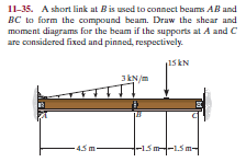 11-35. A short link at Bis used to conect beams AB and
BC to form the compound beam. Draw the shear and
moment diagrams for the beam if the supports at A and C
are considered fixed and pinned, respectively.
15 kN
JEN/m
4.5 m-
-15m--15m-
