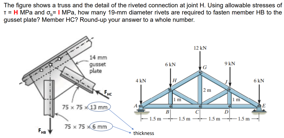 The figure shows a truss and the detail of the riveted connection at joint H. Using allowable stresses of
T = H MPa and o,= I MPa, how many 19-mm diameter rivets are required to fasten member HB to the
gusset plate? Member HC? Round-up your answer to a whole number.
%3D
12 kN
14 mm
gusset
plate
9 kN
6 kN
G
6 kN
4 kN
H
2 m
FHC
1 m
1 m
E
A go
75 x 75 x13 mm
D
В
E 1.5 m
–1.5 m – 1.5 m – 1.5 m
75 x 75 x6 mm
FHB
thickness
