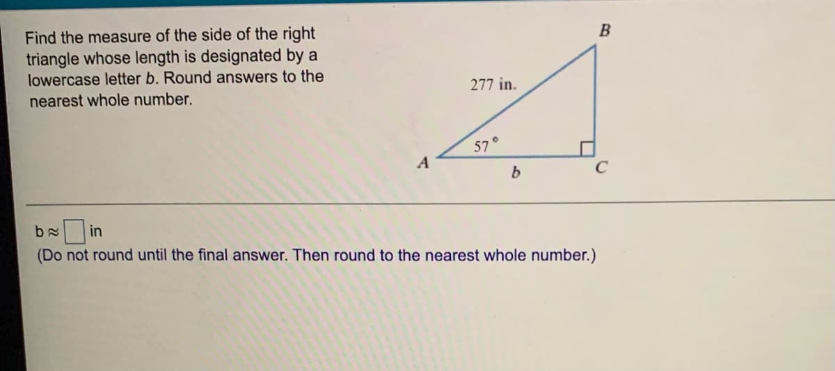 Find the measure of the side of the right
triangle whose length is designated by a
lowercase letter b. Round answers to the
В
nearest whole number.
277 in.
57°
A
b
in
(Do not round until the final answer. Then round to the nearest whole number.)
