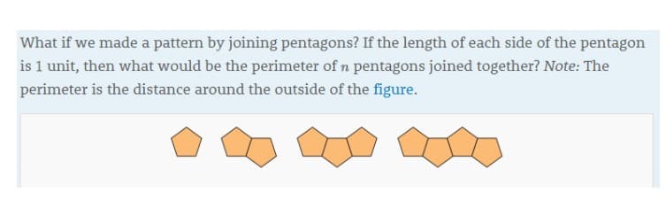 What if we made a pattern by joining pentagons? If the length of each side of the pentagon
is 1 unit, then what would be the perimeter of n pentagons joined together? Note: The
perimeter is the distance around the outside of the figure.
