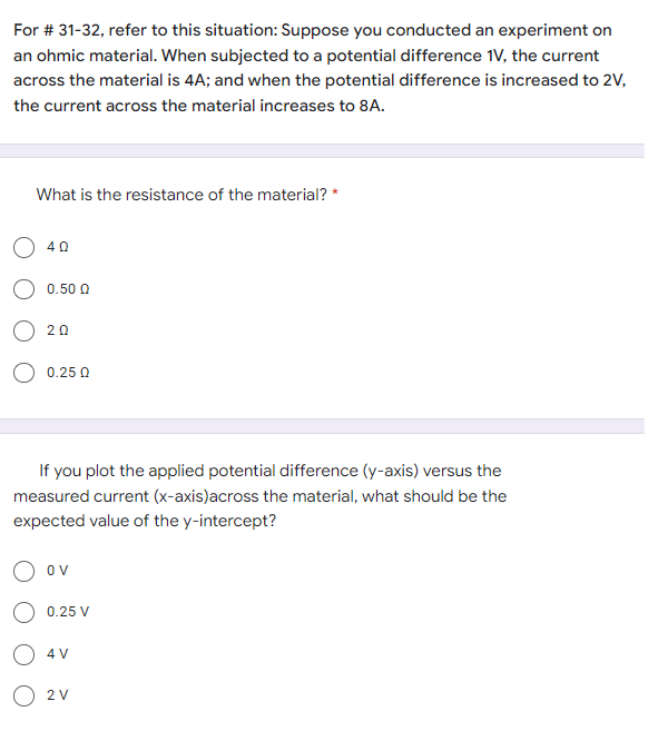 For # 31-32, refer to this situation: Suppose you conducted an experiment on
an ohmic material. When subjected to a potential difference 1V, the current
across the material is 4A; and when the potential difference is increased to 2V,
the current across the material increases to 8A.
What is the resistance of the material? *
O 40
0.50 Q
20
0.25 0
If you plot the applied potential difference (y-axis) versus the
measured current (x-axis)across the material, what should be the
expected value of the y-intercept?
ov
0.25 V
4 V
O 2V