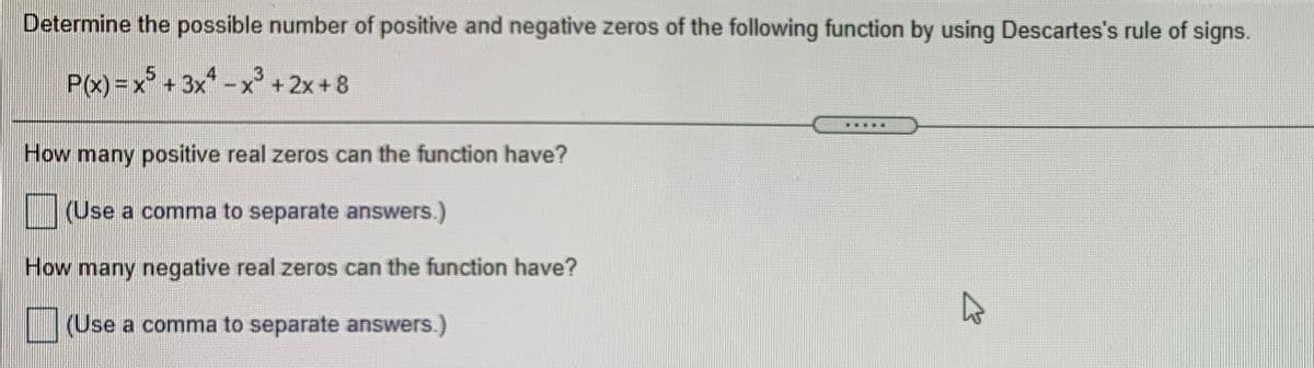 Determine the possible number of positive and negative zeros of the following function by using Descartes's rule of signs.
P«) =x° + 3x* -
x +2x+8
....
How many positive real zeros can the function have?
(Use a comma to separate answers.)
How many negative real zeros can the function have?
(Use a comma to separate answers.)
