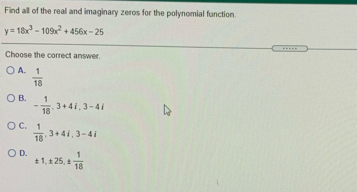 Find all of the real and imaginary zeros for the polynomial function.
= 18x - 109x2 -
+ 456x- 25
Choose the correct answer.
O A. 1
18
O B.
3+4i.3-4i
18
C.
1
3+4i, 3-4i
18
O D.
+ 1, +25, +
18

