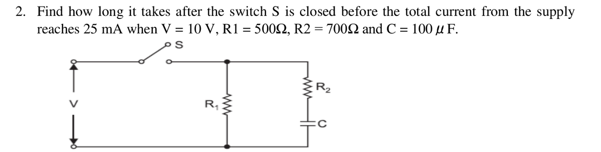 2. Find how long it takes after the switch S is closed before the total current from the supply
reaches 25 mA when V = 10 V, R1 = 5002, R2 = 7002 and C = 100 µ F.
%3D
R.
R,
ww
