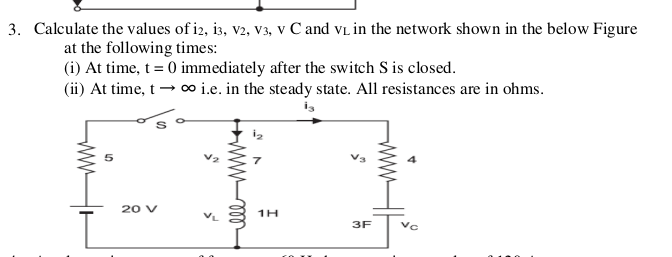 3. Calculate the values of i2, i3, v2, V3, v C and vL in the network shown in the below Figure
at the following times:
(i) At time, t = 0 immediately after the switch S is closed.
(ii) At time, t → ∞ i.e. in the steady state. All resistances are in ohms.
20 V
1H
3F
ww
