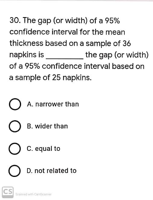 30. The gap (or width) of a 95%
confidence interval for the mean
thickness based on a sample of 36
napkins is
the gap (or width)
of a 95% confidence interval based on
a sample of 25 napkins.
O A. narrower than
O B. wider than
C. equal to
O D. not related to
CS
Scanned with CamScaner

