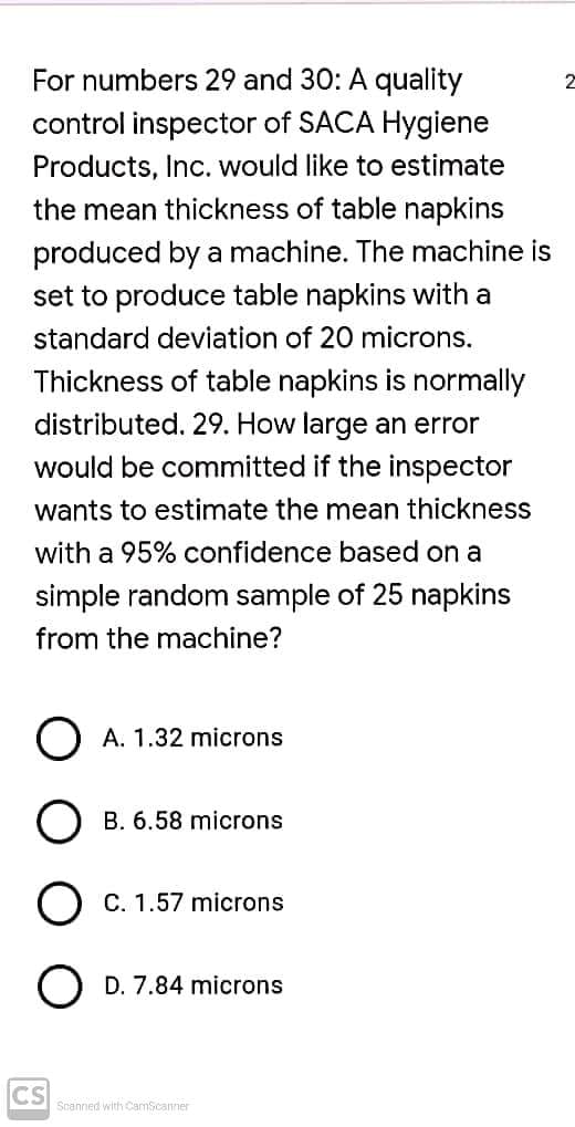 For numbers 29 and 30: A quality
control inspector of SACA Hygiene
Products, Inc. would like to estimate
the mean thickness of table napkins
produced by a machine. The machine is
set to produce table napkins with a
standard deviation of 20 microns.
Thickness of table napkins is normally
distributed. 29. How large an error
would be committed if the inspector
wants to estimate the mean thickness
with a 95% confidence based on a
simple random sample of 25 napkins
from the machine?
A. 1.32 microns
B. 6.58 microns
C. 1.57 microns
O D. 7.84 microns
CS
Scanned with CamScanner
