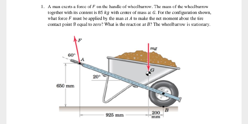 A man exerts a forec of F on the handle of wheelbarrow. The mass of the wheclbarrow
together with its content is 85 kg with center of mass at G. For the configuration shown,
what force F must be applied by the man at A to make the net moment about the tire
contact point B equal to zero? What is the reaction at B? The wheelbarrow is stationary.
mg
60°
G
20°
650 mm
B
200
mm
925 mm
