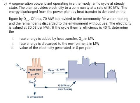 A cogeneration power plant operating in a thermodynamic cycle at steady
state. The plant provides electricity to a community at a rate of 80 MW. The
energy discharged from the power plant by heat transfer is denoted on the
figure by Q Of this, 70 MW is provided to the community for water heating
and the remainder is discarded to the environment without use. The electricity
is valued at $0.08 per kWh. If the cycle thermal efficiency is 40 %, determine
the
i. rate energy is added by heat transfer, Q in MW
rate energy is discarded to the environment, in MW
value of the electricity generated, in $ per year
ii.
ii.
