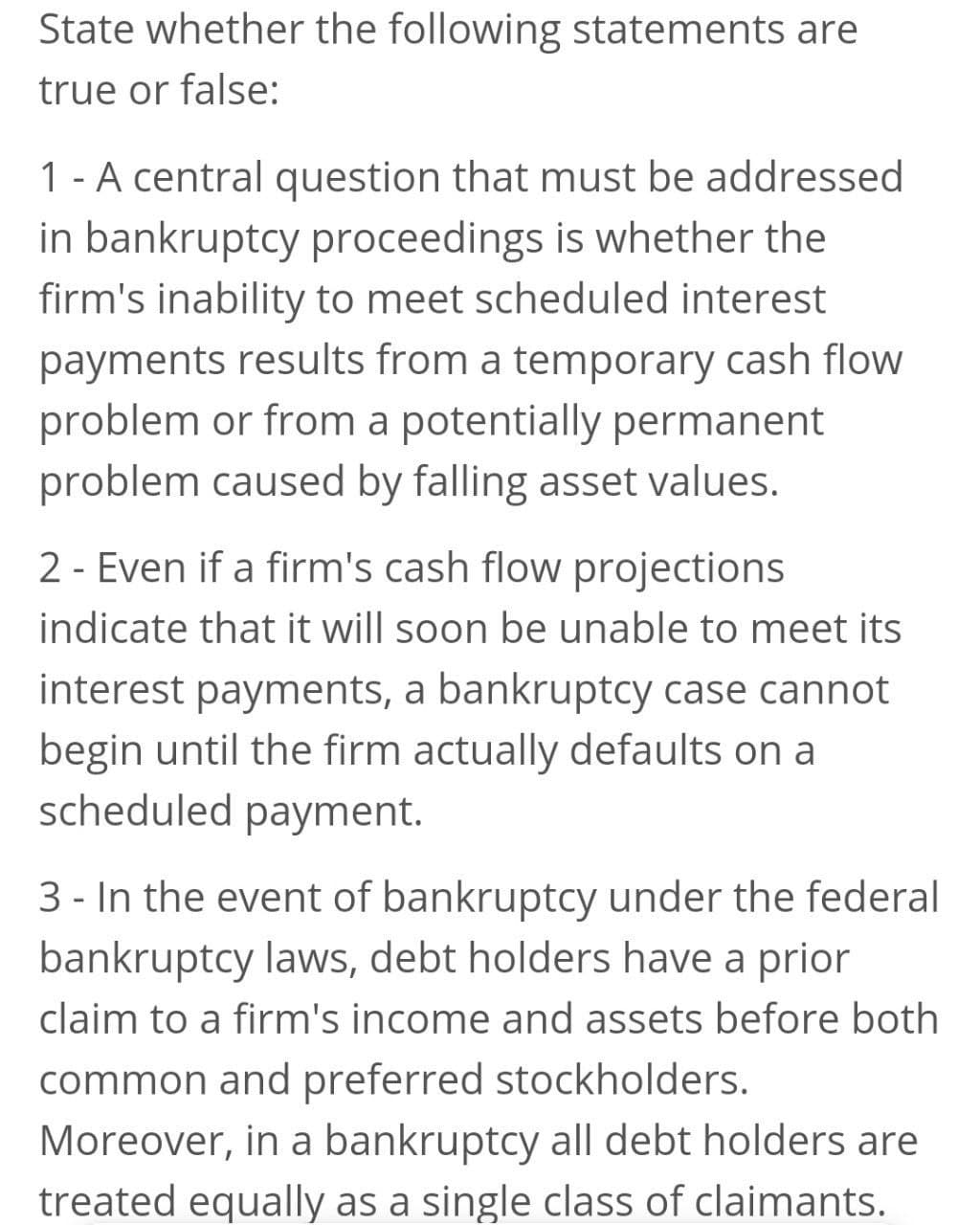 State whether the following statements are
true or false:
1- A central question that must be addressed
in bankruptcy proceedings is whether the
firm's inability to meet scheduled interest
payments results from a temporary cash flow
problem or from a potentially permanent
problem caused by falling asset values.
2 - Even if a firm's cash flow projections
indicate that it will soon be unable to meet its
interest payments, a bankruptcy case cannot
begin until the firm actually defaults on a
scheduled payment.
3 - In the event of bankruptcy under the federal
bankruptcy laws, debt holders have a prior
claim to a firm's income and assets before both
common and preferred stockholders.
Moreover, in a bankruptcy all debt holders are
treated equally as a single class of claimants.
