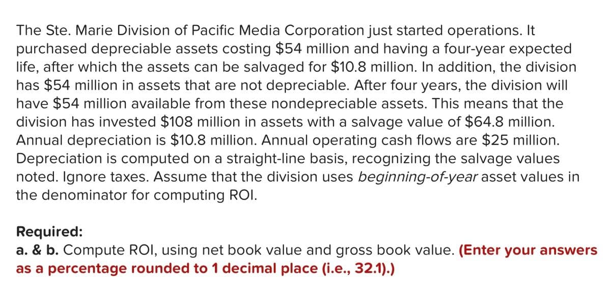 The Ste. Marie Division of Pacific Media Corporation just started operations. It
purchased depreciable assets costing $54 million and having a four-year expected
life, after which the assets can be salvaged for $10.8 million. In addition, the division
has $54 million in assets that are not depreciable. After four years, the division will
have $54 million available from these nondepreciable assets. This means that the
division has invested $108 million in assets with a salvage value of $64.8 million.
Annual depreciation is $10.8 million. Annual operating cash flows are $25 million.
Depreciation is computed on a straight-line basis, recognizing the salvage values
noted. Ignore taxes. Assume that the division uses beginning-of-year asset values in
the denominator for computing ROI.
Required:
a. & b. Compute ROI, using net book value and gross book value. (Enter your answers
as a percentage rounded to 1 decimal place (i.e., 32.1).)
