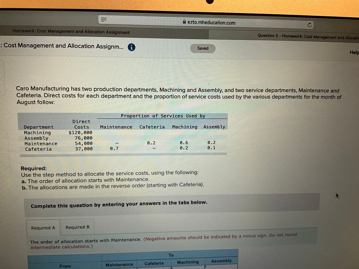 A ezto.mheducation.com
Homework: Cost Management and Allocation Assignment
Question 5 - Homework: Cost Management and Allocatic
:Cost Management and Allocation Assignm... 6
Saved
Help
Caro Manufacturing has two production departments, Machining and Assembly, and two service departments, Maintenance and
Cafeteria. Direct costs for each department and the proportion of service costs used by the various departments for the month of
August follow:
Proportion of Services Used by
Direct
Costs
Department
Machining
Assembly
Maintenance
Cafeteria
Maintenance
Cafeteria
Machining Assembly
$120,000
76,000
54,000
37,000
0.2
0.6
0.2
0.7
0.2
0.1
Required:
Use the step method to allocate the service costs, using the following:
a. The order of allocation starts with Maintenance.
b. The allocations are made in the reverse order (starting with Cafeteria).
Complete this question by entering your answers in the tabs below.
Required A
Required B
The order of allocation starts with Maintenance. (Negative amounts should be indicated by a minus sign. Do not round
intermediate calculations.)
To
Cafeteria
Machining
Assembly
From
Maintenance
