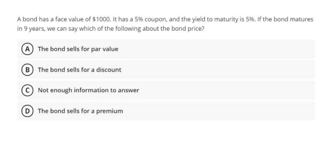 A bond has a face value of $1000. It has a 5% coupon, and the yield to maturity is 5%. If the bond matures
in 9 years, we can say which of the following about the bond price?
A The bond sells for par value
B) The bond sells for a discount
C) Not enough information to answer
D The bond sells for a premium
