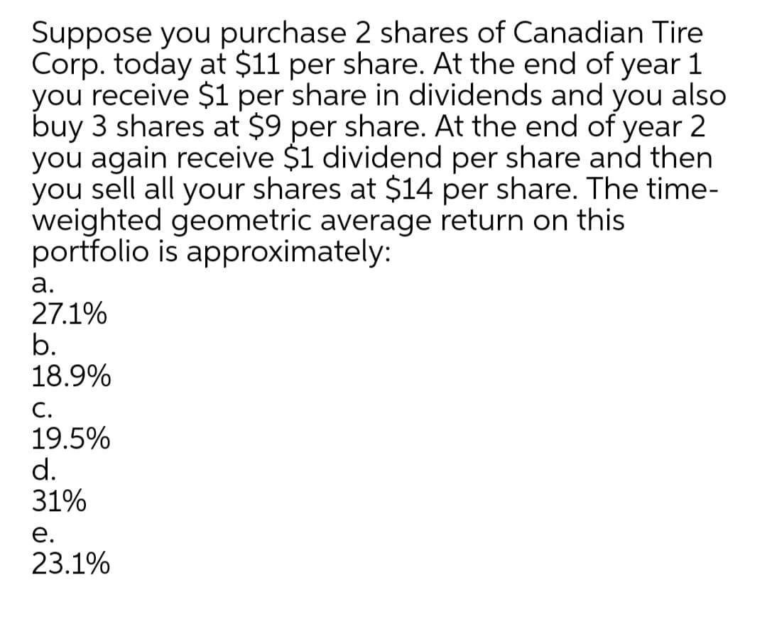 Suppose you purchase 2 shares of Canadian Tire
Corp. today at $11 per share. At the end of year 1
you receive $1 per share in dividends and you also
buy 3 shares at $9 per share. At the end of year 2
you again receive $1 dividend per share and then
you sell all your shares at $14 per share. The time-
weighted geometric average return on this
portfolio is approximately:
а.
27.1%
b.
18.9%
С.
19.5%
d.
31%
е.
23.1%
