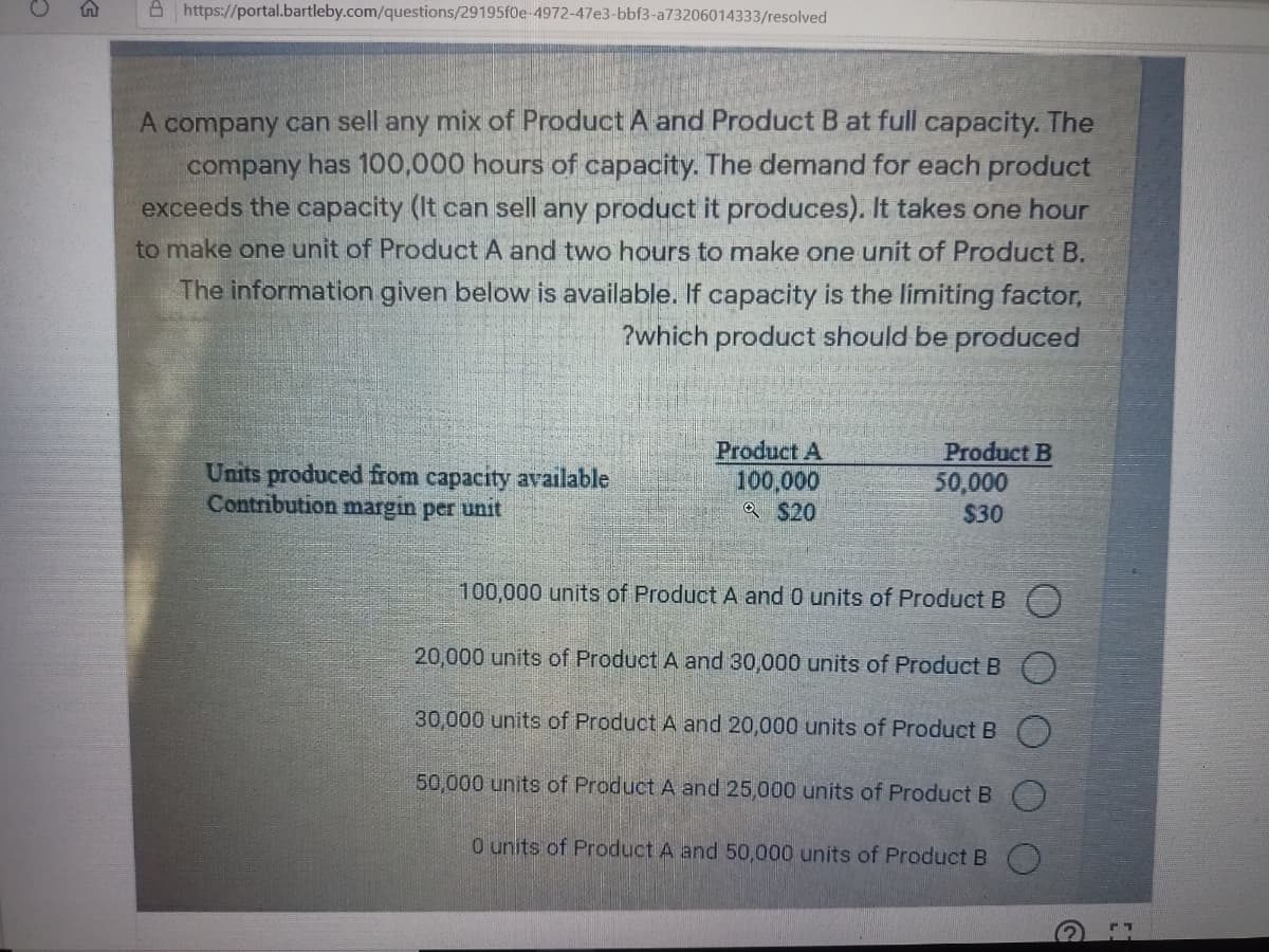 A https://portal.bartleby.com/questions/29195f0e-4972-47e3-bbf3-a73206014333/resolved
A company can sell any mix of Product A and Product B at full capacity. The
company has 100,000 hours of capacity. The demand for each product
exceeds the capacity (It can sell any product it produces). It takes one hour
to make one unit of Product A and two hours to make one unit of Product B.
The information given below is available. If capacity is the limiting factor,
?which product should be produced
Product A
100,000
a $20
Product B
Units produced from capacity available
Contribution margin per unit
50,000
$30
100,000 units of Product A and 0 units of Product B
20,000 units of Product A and 30,000 units of Product B ()
30,000 units of Product A and 20,000 units of Product B O
50,000 units of Product A and 25,000 units of Product B
0 units of Product A and 50,000 units of Product B
