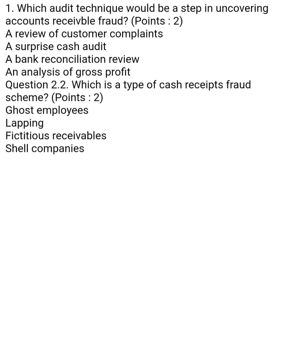 1. Which audit technique would be a step in uncovering
accounts receivble fraud? (Points : 2)
A review of customer complaints
A surprise cash audit
A bank reconciliation review
An analysis of gross profit
Question 2.2. Which is a type of cash receipts fraud
scheme? (Points : 2)
Ghost employees
Lapping
Fictitious receivables
Shell companies
