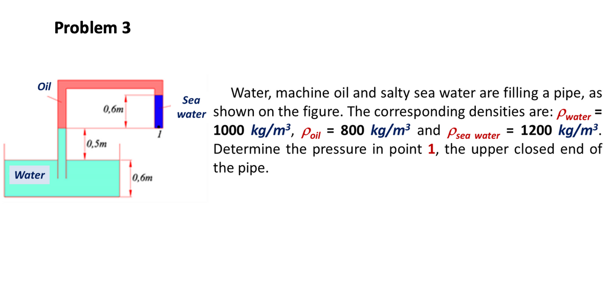 Problem 3
Oil
Water, machine oil and salty sea water are filling a pipe, as
water shown on the figure. The corresponding densities are: pwater "
1000 kg/m³, poil
Sea
0,6m
= = 1200 kg/m³.
= 800 kg/m³ and Psea water
0,5m
Determine the pressure in point 1, the upper closed end of
the pipe.
Water
0,6m
