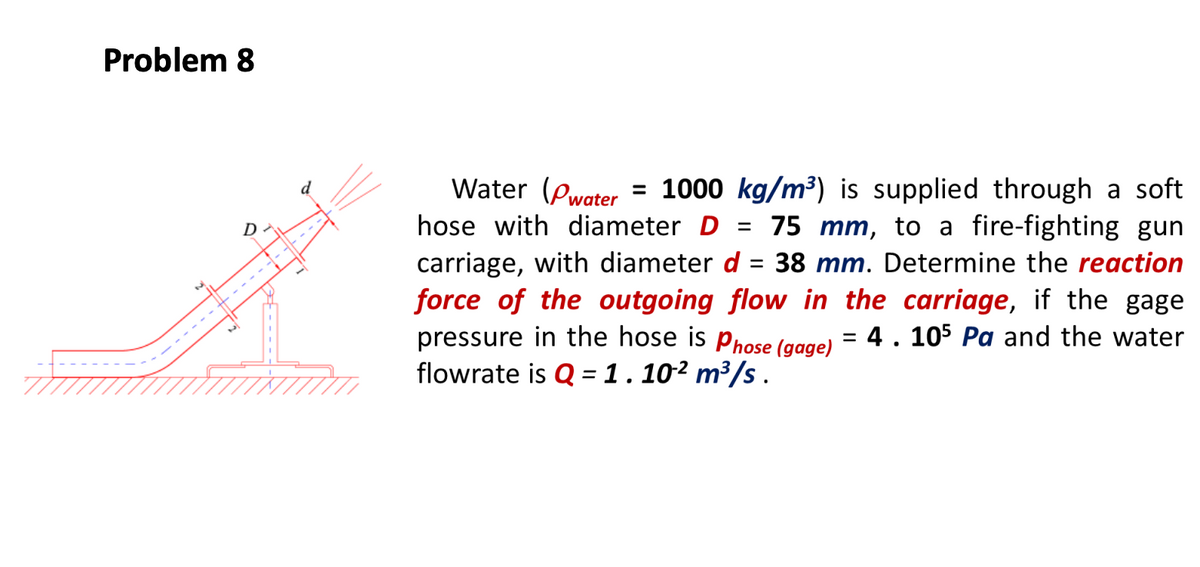 Problem 8
Water (Pwater = 1000 kg/m³) is supplied through a soft
d
hose with diameter D =
75 mm, to a fire-fighting gun
= 38 mm. Determine the reaction
D
carriage, with diameter d
force of the outgoing flow in the carriage, if the gage
pressure in the hose is phose (gage) = 4 . 105 Pa and the water
flowrate is Q =1.10² m³/s .
