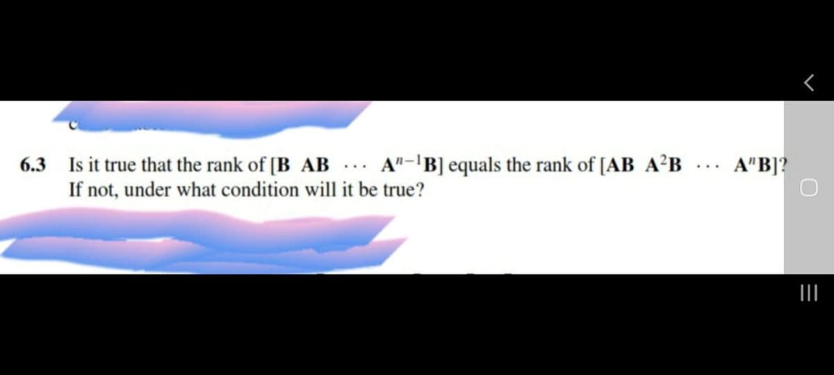 6.3 Is it true that the rank of [B AB ... A"-'B] equals the rank of [AB A²B
If not, under what condition will it be true?
A"B]?
...
