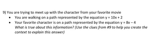 9) You are trying to meet up with the character from your favorite movie
• You are walking on a path represented by the equation y = 10x + 2
• Your favorite character is on a path represented by the equation y = 8x - 4
What is true about this information? (Use the clues from #9 to help you create the
context to explain this answer)
