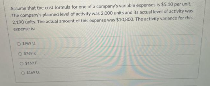 Assume that the cost formula for one of a company's variable expenses is $5.10 per unit.
The company's planned level of activity was 2,000 units and its actual level of activity was
2,190 units. The actual amount of this expense was $10,800. The activity variance for this
expense is:
O $969 U.
O $769 U.
$169 F.
O $169 U.
